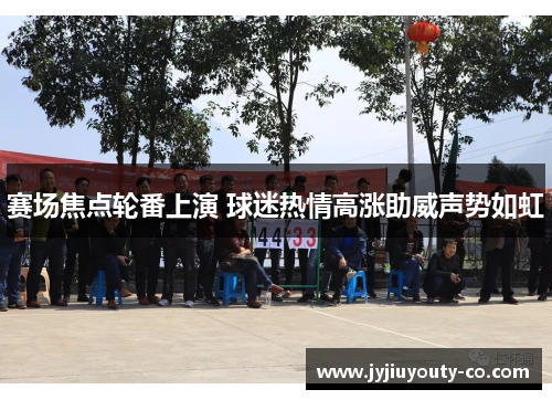 赛场焦点轮番上演 球迷热情高涨助威声势如虹