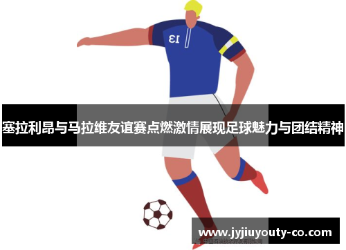 塞拉利昂与马拉维友谊赛点燃激情展现足球魅力与团结精神