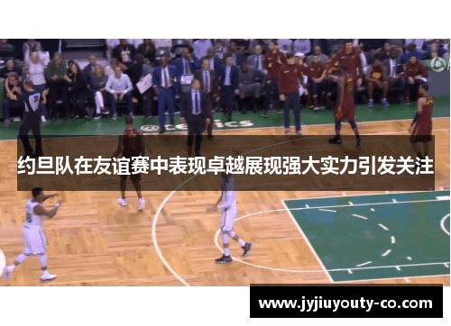 约旦队在友谊赛中表现卓越展现强大实力引发关注