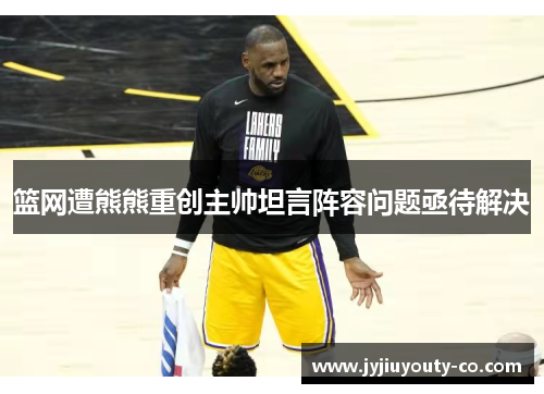 篮网遭熊熊重创主帅坦言阵容问题亟待解决