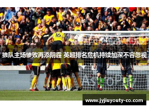 狼队主场惨败再添阴霾 英超排名危机持续加深不容忽视