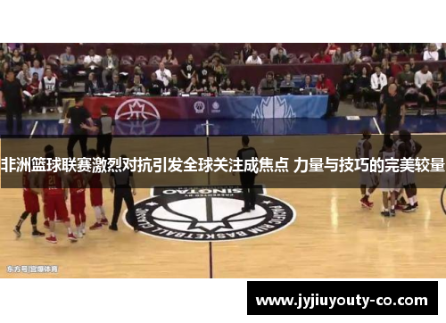 非洲篮球联赛激烈对抗引发全球关注成焦点 力量与技巧的完美较量