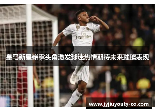皇马新星崭露头角激发球迷热情期待未来璀璨表现